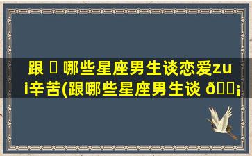 跟 ☘ 哪些星座男生谈恋爱zui
辛苦(跟哪些星座男生谈 🐡 恋爱zui
辛苦知乎)